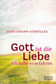 Title: Gott ist die Liebe: Ich habe es erfahren, Author: Josef Johann Atzmüller