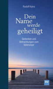 Title: Dein Name werde geheiligt: Gedanken und Betrachtungen zum Vaterunser, Author: Rudolf Kainz