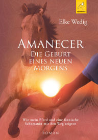 Title: Amanecer · Die Geburt eines neuen Morgens: Wie mein Pferd und eine finnische Schamanin mir den Weg zeigten, Author: Elke Wedig