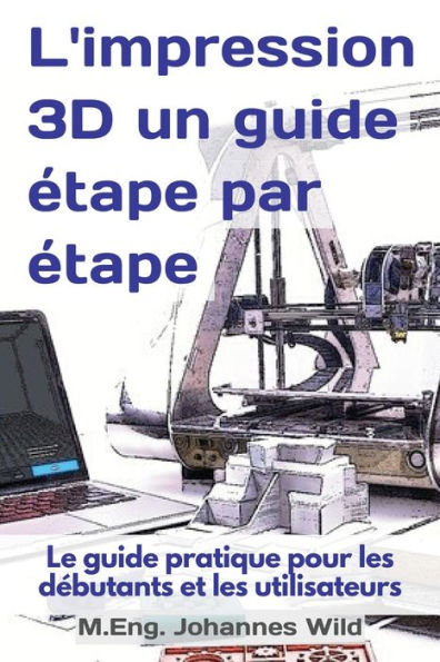 L'impression 3D un guide étape par étape: Le pratique pour les débutants et utilisateurs