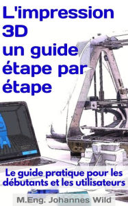 Title: L'impression 3D un guide étape par étape: Le guide pratique pour les débutants et les utilisateurs, Author: M.Eng. Johannes Wild