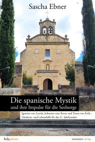 Title: Die spanische Mystik und ihre Impulse für die Seelsorge: gnatius von Loyola, Johannes vom Kreuz und Teresa von Ávila - Glaubens- und Lebenshilfe für das 21. Jahrhundert, Author: Sascha Ebner