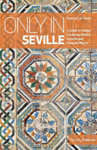 Title: Only in Seville: A Guide to Unique Locations, Hidden Corners and Unusual Objects, Author: Duncan J. D. Smith