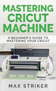 Title: Mastering Cricut Machine: A Beginner's Guide to Mastering Your Cricut, Author: Striker Max