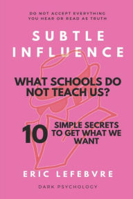 Title: Subtle influence: What schools do not teach us?: 10 SIMPLE SECRETS TO GET WHAT WE WANT, Author: Eric Lefebvre