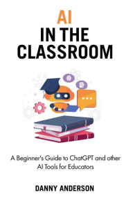 Title: AI in the Classroom: A Beginner's Guide to ChatGPT and other AI Tools for Educators, Author: Danny Anderson