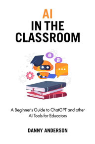 Title: AI in the Classroom: A Beginner's Guide to ChatGPT and other AI Tools for Educators, Author: Danny Anderson