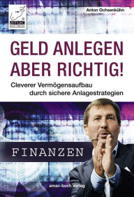 Title: Geld anlegen - aber richtig!: Cleverer Vermögensaufbau durch sichere Anlagestrategien, Author: Anton Ochsenkühn