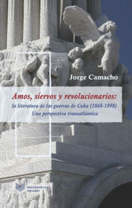 Title: Amos, siervos y revolucionarios: La literatura de las guerras de Cuba (1868-1898), una perspectiva transatlántica, Author: Jorge Camacho