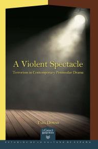 Title: A Violent Spectacle: Terrorism in Contemporary Peninsular Drama, Author: Tara Downs
