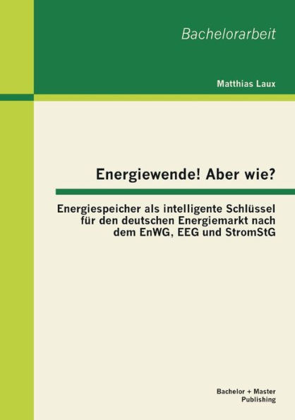 Energiewende! Aber wie? Energiespeicher als intelligente Schlï¿½ssel fï¿½r den deutschen Energiemarkt nach dem EnWG, EEG und StromStG