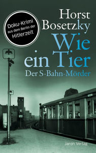 Title: Wie ein Tier: Der S-Bahn-Mörder. Roman. Doku-Krimi aus dem Berlin der Hitlerzeit, Author: Horst Bosetzky