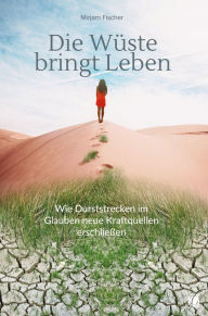 Title: Die Wüste bringt Leben: Wie Durststrecken im Glauben neue Kraftquellen erschließen, Author: Mirjam Fischer