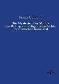 Title: Die Mysterien des Mithra: Ein Beitrag zur Religionsgeschichte der römischen Kaiserzeit, Author: Franz Cumont