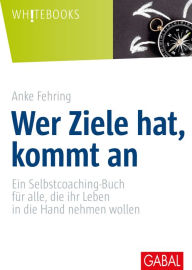 Title: Wer Ziele hat, kommt an: Ein Selbstcoaching-Buch für alle, die ihr Leben in die Hand nehmen wollen, Author: Anke Fehring