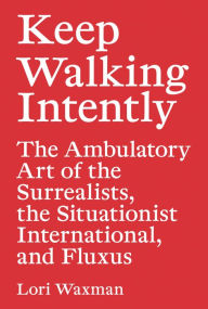 Title: Keep Walking Intently: The Ambulatory Art of the Surrealists, the Situationist International, and Fluxus, Author: Lori Waxman