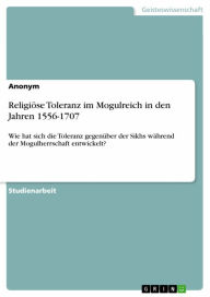 Title: Religiöse Toleranz im Mogulreich in den Jahren 1556-1707: Wie hat sich die Toleranz gegenüber der Sikhs während der Mogulherrschaft entwickelt?, Author: Anonym