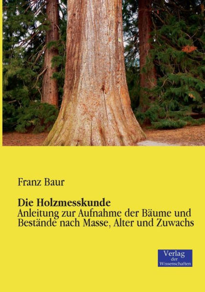 Die Holzmesskunde: Anleitung zur Aufnahme der Bäume und Bestände nach Masse, Alter und Zuwachs