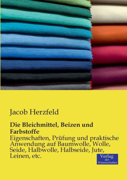 Die Bleichmittel, Beizen und Farbstoffe: Eigenschaften, Prï¿½fung und praktische Anwendung auf Baumwolle, Wolle, Seide, Halbwolle, Halbseide, Jute, Leinen, etc.