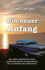 Title: Ein neuer Anfang: Die wahre Geschichte eines sudetendeutschen Auswanderers, der in Amerika sein Glück fand, Author: Alfred Langer