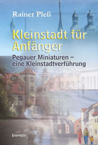 Title: Kleinstadt für Anfänger: Pegauer Miniaturen - eine Kleinstadtverführung, Author: Rainer Pleß