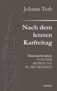 Title: Nach dem letzten Karfreitag: Donauschwaben: VON DER BEFREIUNG IN DIE FREIHEIT, Author: Johann Toth