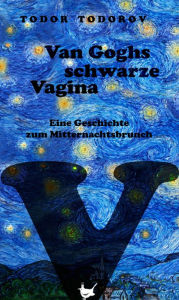 Title: Van Goghs schwarze Vagina: Eine Geschichte zum Mitternachtsbrunch, Author: Todor Todorov