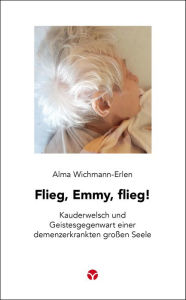 Title: Flieg, Emmy, flieg!: Kauderwelsch und Geistesgegenwart einer demenzerkrankten großen Seele, Author: Alma Wichmann-Erlen