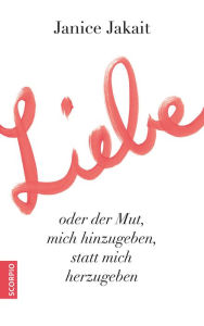 Title: Liebe oder der Mut, mich hinzugeben, statt mich herzugeben, Author: Janice Jakait