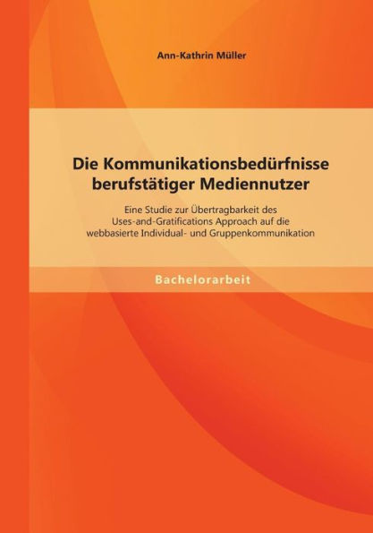 Die Kommunikationsbedï¿½rfnisse berufstï¿½tiger Mediennutzer: Eine Studie zur ï¿½bertragbarkeit des Uses-and-Gratifications Approach auf die webbasierte Individual- und Gruppenkommunikation