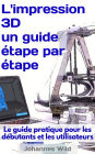 L'impression 3D - un guide étape par étape: Le guide pratique pour les débutants et les utilisateurs