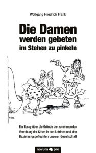 Title: Die Damen werden gebeten im Stehen zu pinkeln: Ein Essay über die Gründe der zunehmenden Verrohung der Sitten in den Latrinen und den Beziehungsgeflechten unserer Gesellschaft, Author: Tibor Paul