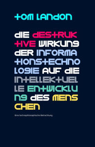 Title: Die destruktive Wirkung der Informationstechnologie auf die intellektuelle Entwicklung des Menschen: Eine technophilosophische Betrachtung, Author: Tom Landon