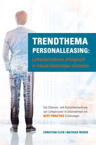 Title: Trendthema Personalleasing: Leiharbeitnehmer erfolgreich in Industriebetrieben einsetzen: Die Chancen- und Nutzenbetrachtung von Leihpersonal in Unternehmen mit Best Practice Erfahrungen, Author: Christian Flick