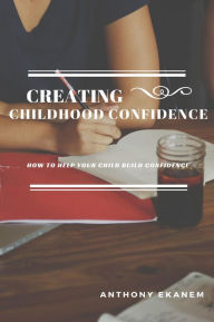 Title: Creating Childhood Confidence: How to Help Your Child Build Confidence, Author: Anthony Ekanem