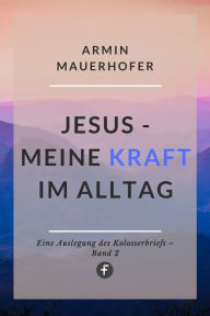 Title: Jesus - Meine Kraft im Alltag: Eine Auslegung des Kolosserbriefs, Author: Armin Mauerhofer