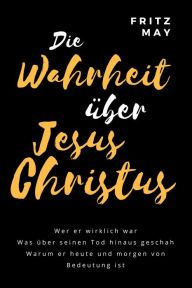 Title: Die Wahrheit über Jesus Christus: Wer er wirklich war Was über seinen Tod hinaus geschah Warum er heute und morgen von Bedeutung ist, Author: Fritz May