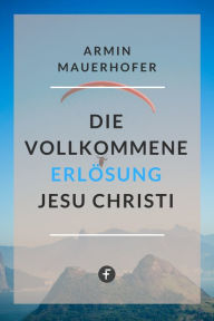 Title: Die vollkommene Erlösung Jesu Christi, Author: Armin Mauerhofer