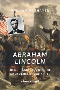 Title: Abraham Lincoln: Der Präsident, der die Sklaverei abschaffte, Author: William M. Thayer
