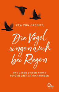 Title: Die Vögel singen auch bei Regen: Das Leben lieben trotz psychischer Erkrankungen, Author: Kea von Garnier