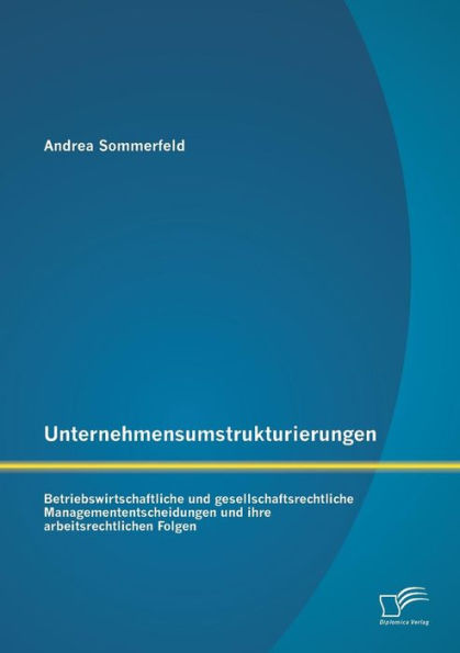 Unternehmensumstrukturierungen: Betriebswirtschaftliche und gesellschaftsrechtliche Managemententscheidungen und ihre arbeitsrechtlichen Folgen