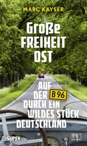 Title: Große Freiheit Ost: Auf der B96 durch ein wildes Stück Deutschland, Author: Marc Kayser