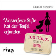 Title: Wasserfeste Stifte hat der Teufel erfunden: 100 Dinge, die ich als Mutter gelernt habe, Author: Alexandra Reinwarth