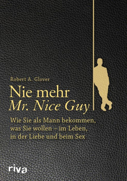 Nie mehr Mr. Nice Guy: Wie Sie als Mann bekommen, was Sie wollen - im Leben, in der Liebe und beim Sex