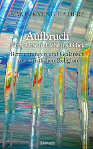 Title: Aufbruch - Eine Reise in Liebe ins Glück: Betrachtungen und Gedanken zur christlichen Religion, Author: Simon Kyung-ha Herz