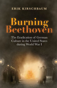 Title: Burning Beethoven: The Eradication of German Culture in the United States during World War I, Author: Erik Kirschbaum
