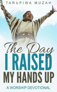 Title: The Day I Raised My Hands Up: A Worship Devotional, Author: Tarupiwa Muzah