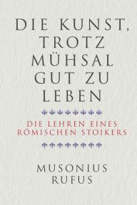 Title: Die Kunst, trotz Mühsal gut zu leben: Die Lehren eines römischen Stoikers, Author: Gaius Musonius Rufus