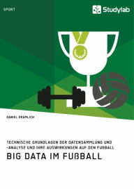 Title: Big Data im Fußball. Technische Grundlagen der Datensammlung und -analyse und ihre Auswirkungen auf den Fußball, Author: Daniel Gramlich