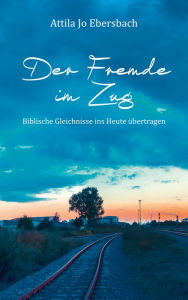 Title: Der Fremde im Zug: Biblische Gleichnisse ins Heute übertragen., Author: Attila Jo Ebersbach